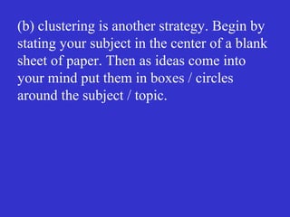 (b) clustering is another strategy. Begin by
stating your subject in the center of a blank
sheet of paper. Then as ideas come into
your mind put them in boxes / circles
around the subject / topic.
 