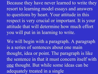 Because they have never learned to write they
resort to learning model essays and answers
to questions by heart. Your attitude in this
respect is very crucial or important. It is your
attitude that will determine how much effort
you will put in in learning to write.
We will begin with a paragraph. A paragraph
is a series of sentences about one main
thought, idea or point. The paragraph is like
the sentence in that it must concern itself with
one thought. But while some ideas can be
adequately treated in a single
 