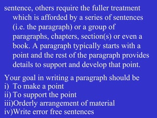 sentence, others require the fuller treatment
which is afforded by a series of sentences
(i.e. the paragraph) or a group of
paragraphs, chapters, section(s) or even a
book. A paragraph typically starts with a
point and the rest of the paragraph provides
details to support and develop that point.
Your goal in writing a paragraph should be
i) To make a point
ii) To support the point
iii)Orderly arrangement of material
iv)Write error free sentences
 