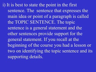 i) It is best to state the point in the first
sentence. The sentence that expresses the
main idea or point of a paragraph is called
the TOPIC SENTENCE. The topic
sentence is a general statement and the
other sentences provide support for the
general statement. If you recall at the
beginning of the course you had a lesson or
two on identifying the topic sentence and its
supporting details.
 