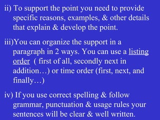 ii) To support the point you need to provide
specific reasons, examples, & other details
that explain & develop the point.
iii)You can organize the support in a
paragraph in 2 ways. You can use a listing
order ( first of all, secondly next in
addition…) or time order (first, next, and
finally…)
iv) If you use correct spelling & follow
grammar, punctuation & usage rules your
sentences will be clear & well written.
 