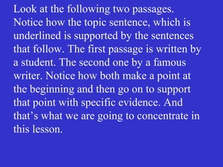 Look at the following two passages.
Notice how the topic sentence, which is
underlined is supported by the sentences
that follow. The first passage is written by
a student. The second one by a famous
writer. Notice how both make a point at
the beginning and then go on to support
that point with specific evidence. And
that’s what we are going to concentrate in
this lesson.
 