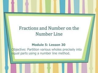 Fractions and Number on the
Number Line
Module 5: Lesson 30
Objective: Partition various wholes precisely into
equal parts using a number line method.
 