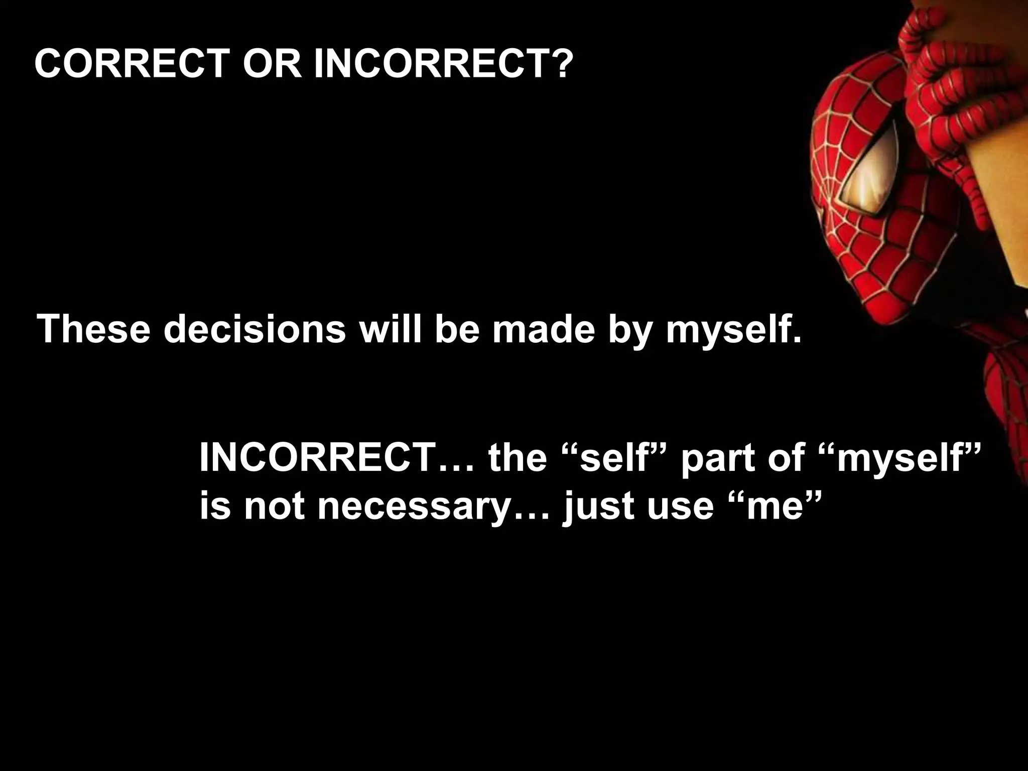 These decisions will be made by myself.
INCORRECT… the “self” part of “myself”
is not necessary… just use “me”
CORRECT OR INCORRECT?
 
