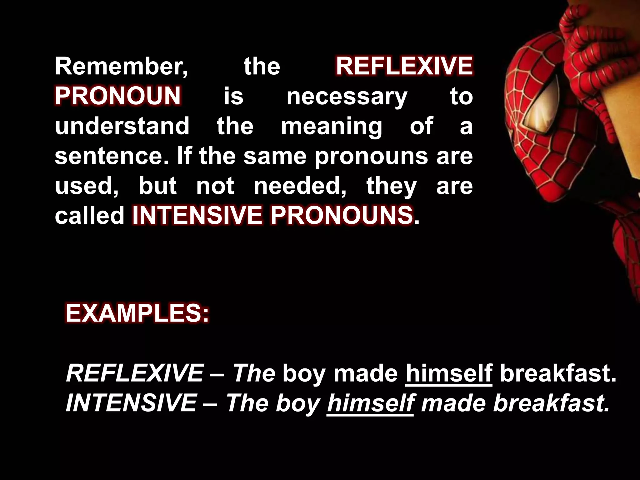 Remember, the REFLEXIVE
PRONOUN is necessary to
understand the meaning of a
sentence. If the same pronouns are
used, but not needed, they are
called INTENSIVE PRONOUNS.
EXAMPLES:
REFLEXIVE – The boy made himself breakfast.
INTENSIVE – The boy himself made breakfast.
 