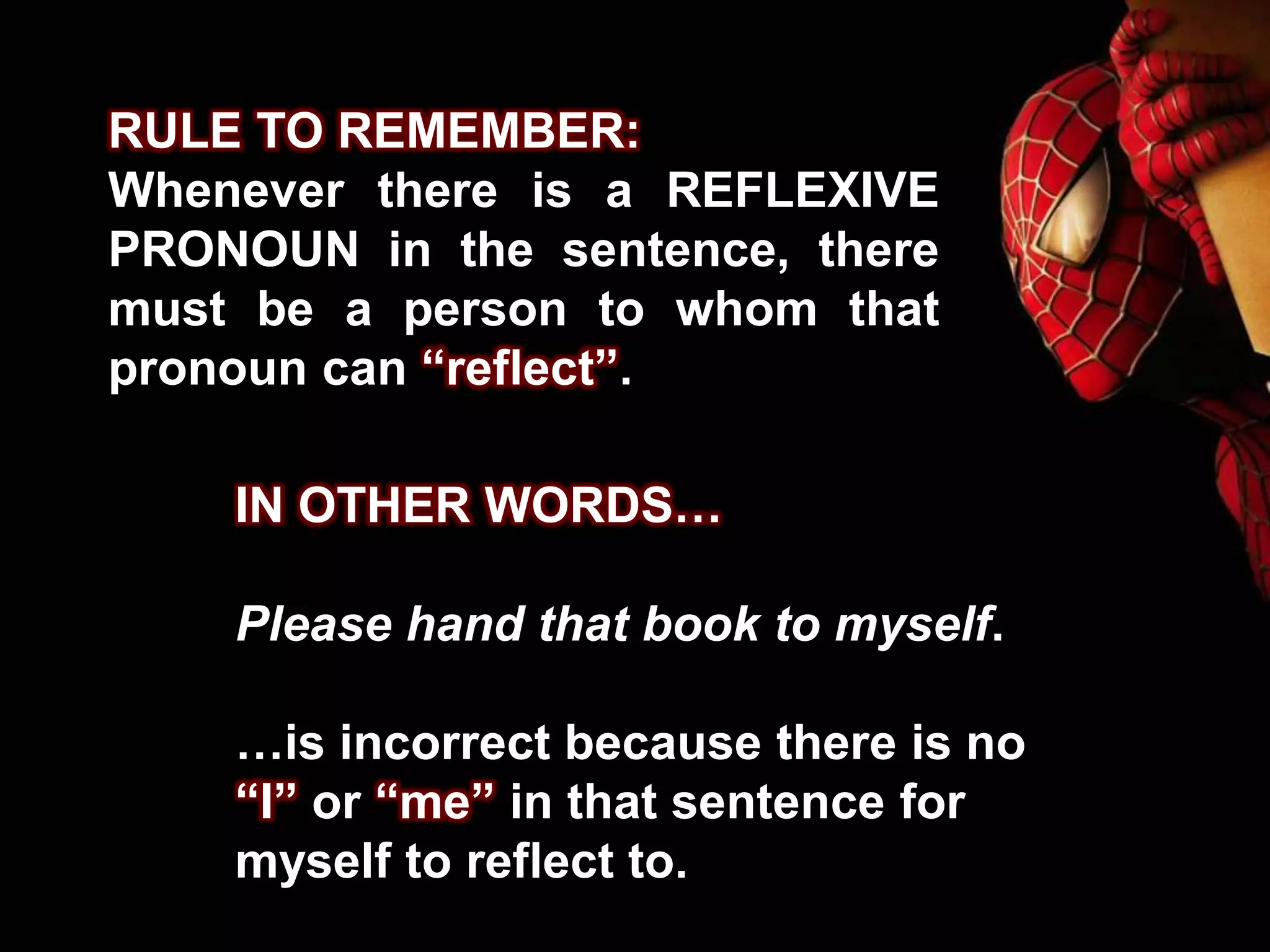 RULE TO REMEMBER:
Whenever there is a REFLEXIVE
PRONOUN in the sentence, there
must be a person to whom that
pronoun can “reflect”.
IN OTHER WORDS…
Please hand that book to myself.
…is incorrect because there is no
“I” or “me” in that sentence for
myself to reflect to.
 