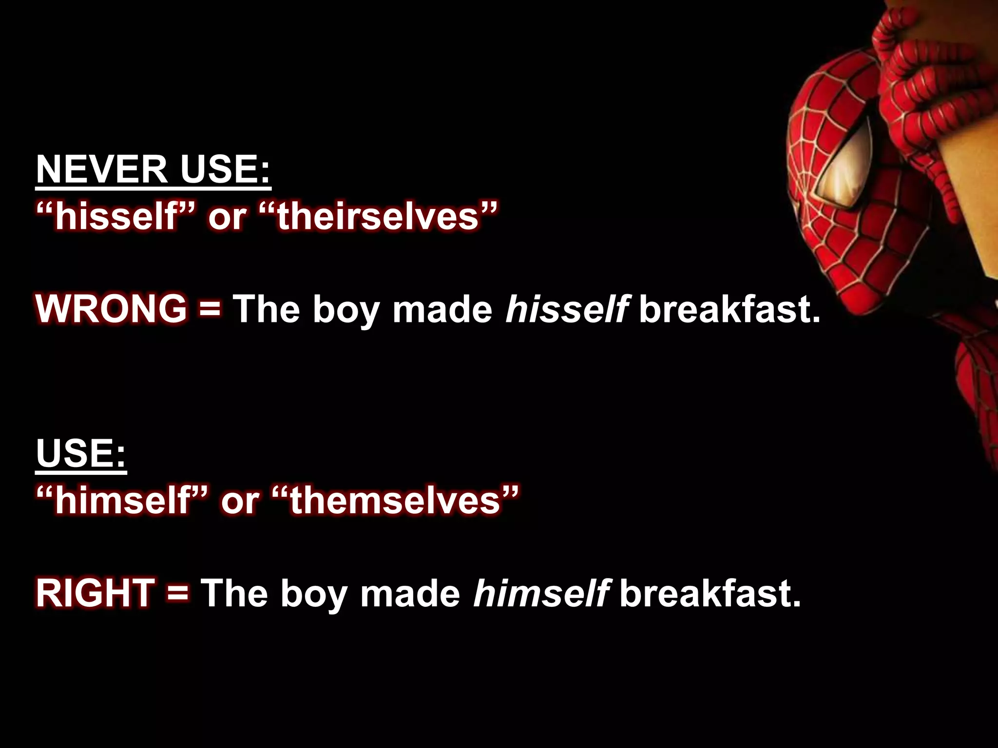 NEVER USE:
“hisself” or “theirselves”
WRONG = The boy made hisself breakfast.
USE:
“himself” or “themselves”
RIGHT = The boy made himself breakfast.
 