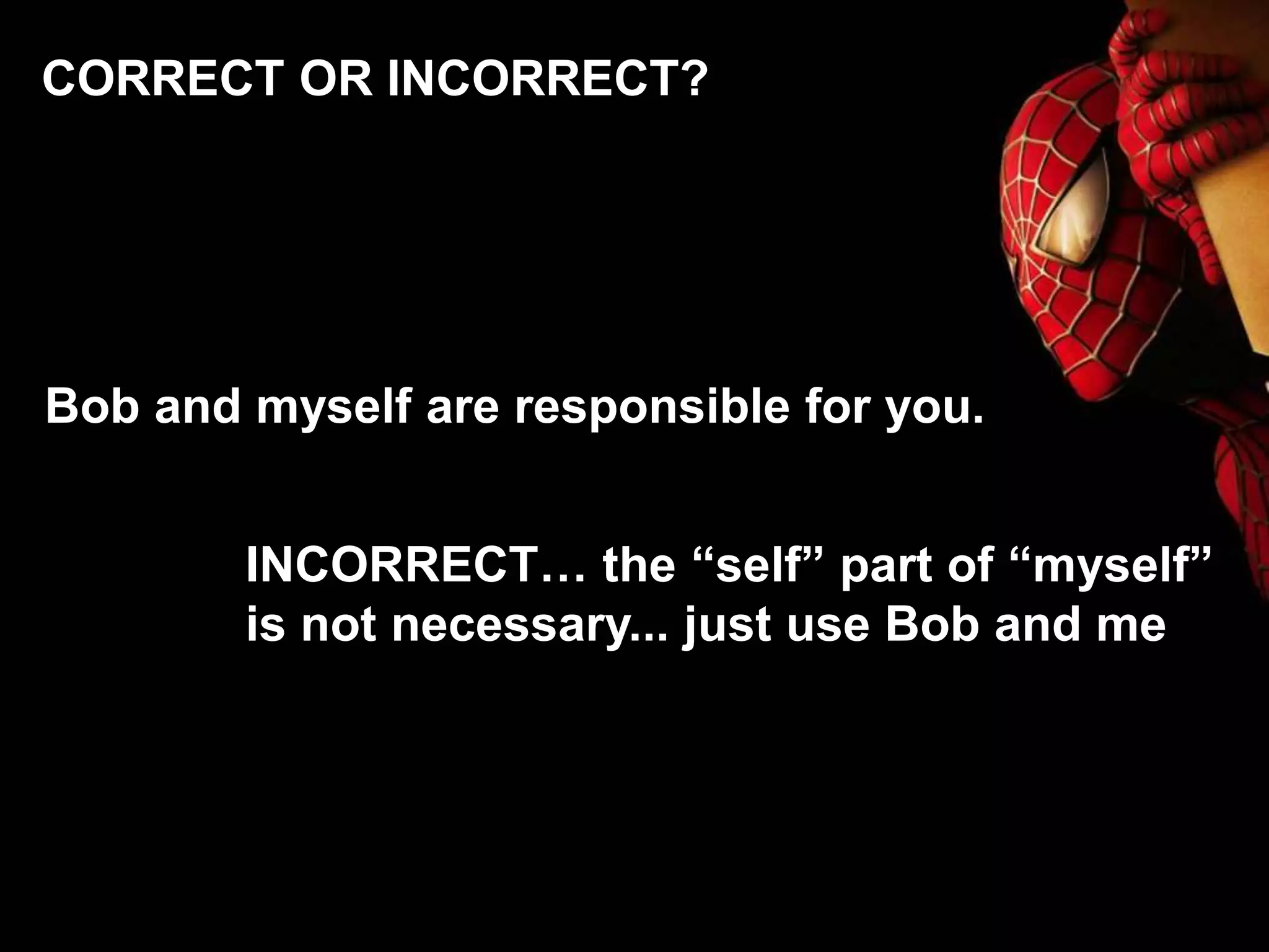 Bob and myself are responsible for you.
INCORRECT… the “self” part of “myself”
is not necessary... just use Bob and me
CORRECT OR INCORRECT?
 