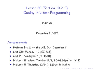 Lesson 30 (Section 19.2–3)
           Duality in Linear Programming

                          Math 20


                     December 3, 2007


Announcements
   Problem Set 11 on the WS. Due December 5.
   next OH: Monday 1–2 (SC 323)
   next PS: Sunday 6–7 (SC B-10)
   Midterm II review: Tuesday 12/4, 7:30-9:00pm in Hall E
   Midterm II: Thursday, 12/6, 7-8:30pm in Hall A