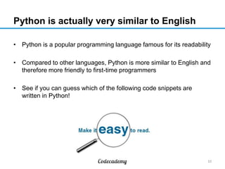 Python is actually very similar to English
• Python is a popular programming language famous for its readability
• Compared to other languages, Python is more similar to English and
therefore more friendly to first-time programmers
• See if you can guess which of the following code snippets are
written in Python!

10

 
