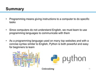Summary
• Programming means giving instructions to a computer to do specific
tasks
• Since computers do not understand English, we must learn to use
programming languages to communicate with them

• As a programming language used on many top websites and with a
concise syntax similar to English, Python is both powerful and easy
for beginners to learn

16

 