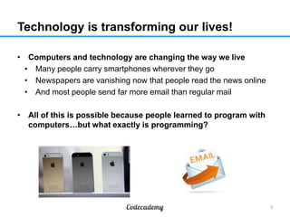 Technology is transforming our lives!
• Computers and technology are changing the way we live
• Many people carry smartphones wherever they go
• Newspapers are vanishing now that people read the news online
• And most people send far more email than regular mail
• All of this is possible because people learned to program with
computers…but what exactly is programming?

3

 