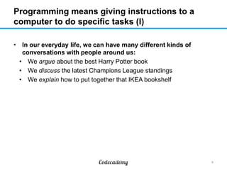 Programming means giving instructions to a
computer to do specific tasks (I)
• In our everyday life, we can have many different kinds of
conversations with people around us:
• We argue about the best Harry Potter book
• We discuss the latest Champions League standings
• We explain how to put together that IKEA bookshelf

4

 