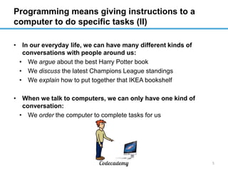 Programming means giving instructions to a
computer to do specific tasks (II)
• In our everyday life, we can have many different kinds of
conversations with people around us:
• We argue about the best Harry Potter book
• We discuss the latest Champions League standings
• We explain how to put together that IKEA bookshelf

• When we talk to computers, we can only have one kind of
conversation:
• We order the computer to complete tasks for us

5

 