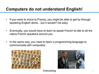 Computers do not understand English!
• If you were to move to France, you might be able to get by through
speaking English alone…but it wouldn’t be easy
• Eventually, you would have to learn to speak French to talk to all the
native French speakers around you

• In the same way, you need to learn a programming language to
communicate with computers

6

 