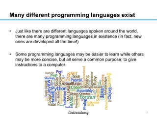 Many different programming languages exist
• Just like there are different languages spoken around the world,
there are many programming languages in existence (in fact, new
ones are developed all the time!)
• Some programming languages may be easier to learn while others
may be more concise, but all serve a common purpose: to give
instructions to a computer

7

 