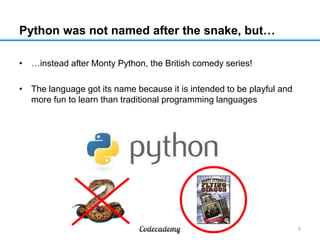 Python was not named after the snake, but…
• …instead after Monty Python, the British comedy series!
• The language got its name because it is intended to be playful and
more fun to learn than traditional programming languages

9

 