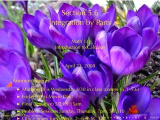 Section	5.6
                                      Integration	by	Parts

                                               Math	1a
                                       Introduction	to	Calculus


                                           April	23, 2008


        Announcements
            ◮   Midterm	III is	Wednesday	4/30	in	class	(covers	§5.1–5.6)
            ◮   Friday	5/2	is	Movie	Day!
            ◮   Final	(tentative)	5/23	9:15am
            ◮   Problem	Sessions	Sunday, Thursday, 7pm, SC 310
.
Image: Flickr	user	Powi...(ponanwi)
            ◮                                                 .   .   .   .   .   .
 