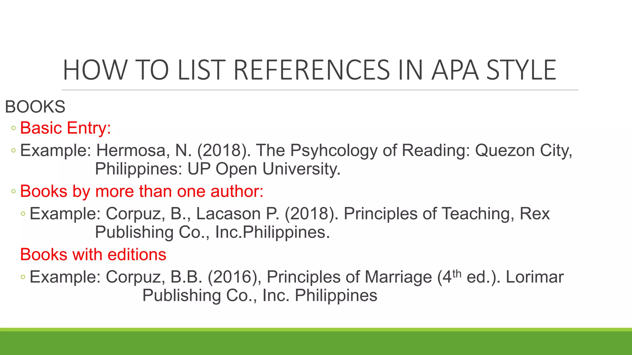 HOW TO LIST REFERENCES IN APA STYLE
BOOKS
◦ Basic Entry:
◦ Example: Hermosa, N. (2018). The Psyhcology of Reading: Quezon City,
Philippines: UP Open University.
◦ Books by more than one author:
◦ Example: Corpuz, B., Lacason P. (2018). Principles of Teaching, Rex
Publishing Co., Inc.Philippines.
Books with editions
◦ Example: Corpuz, B.B. (2016), Principles of Marriage (4th ed.). Lorimar
Publishing Co., Inc. Philippines
 