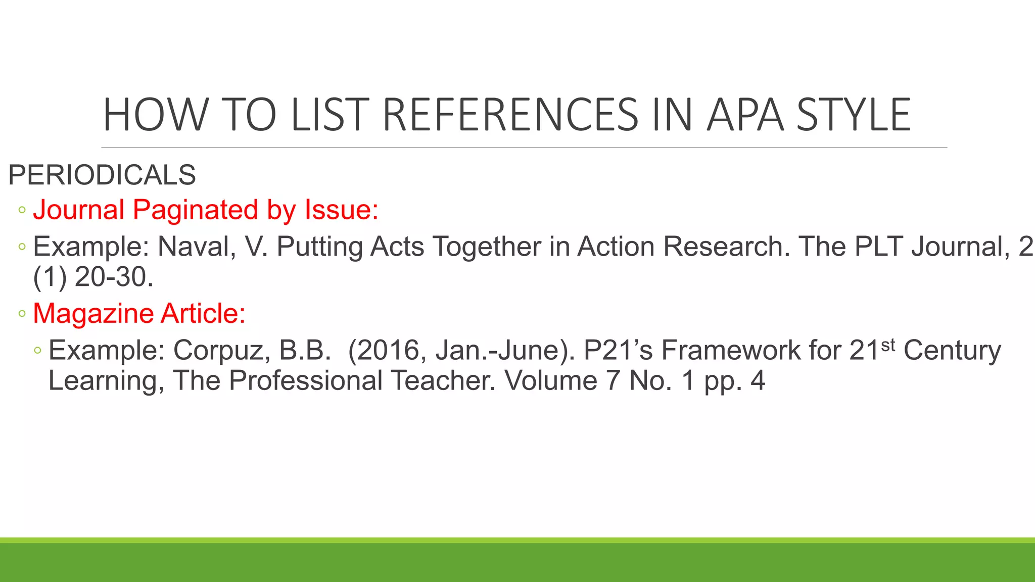 HOW TO LIST REFERENCES IN APA STYLE
PERIODICALS
◦ Journal Paginated by Issue:
◦ Example: Naval, V. Putting Acts Together in Action Research. The PLT Journal, 2
(1) 20-30.
◦ Magazine Article:
◦ Example: Corpuz, B.B. (2016, Jan.-June). P21’s Framework for 21st Century
Learning, The Professional Teacher. Volume 7 No. 1 pp. 4
 