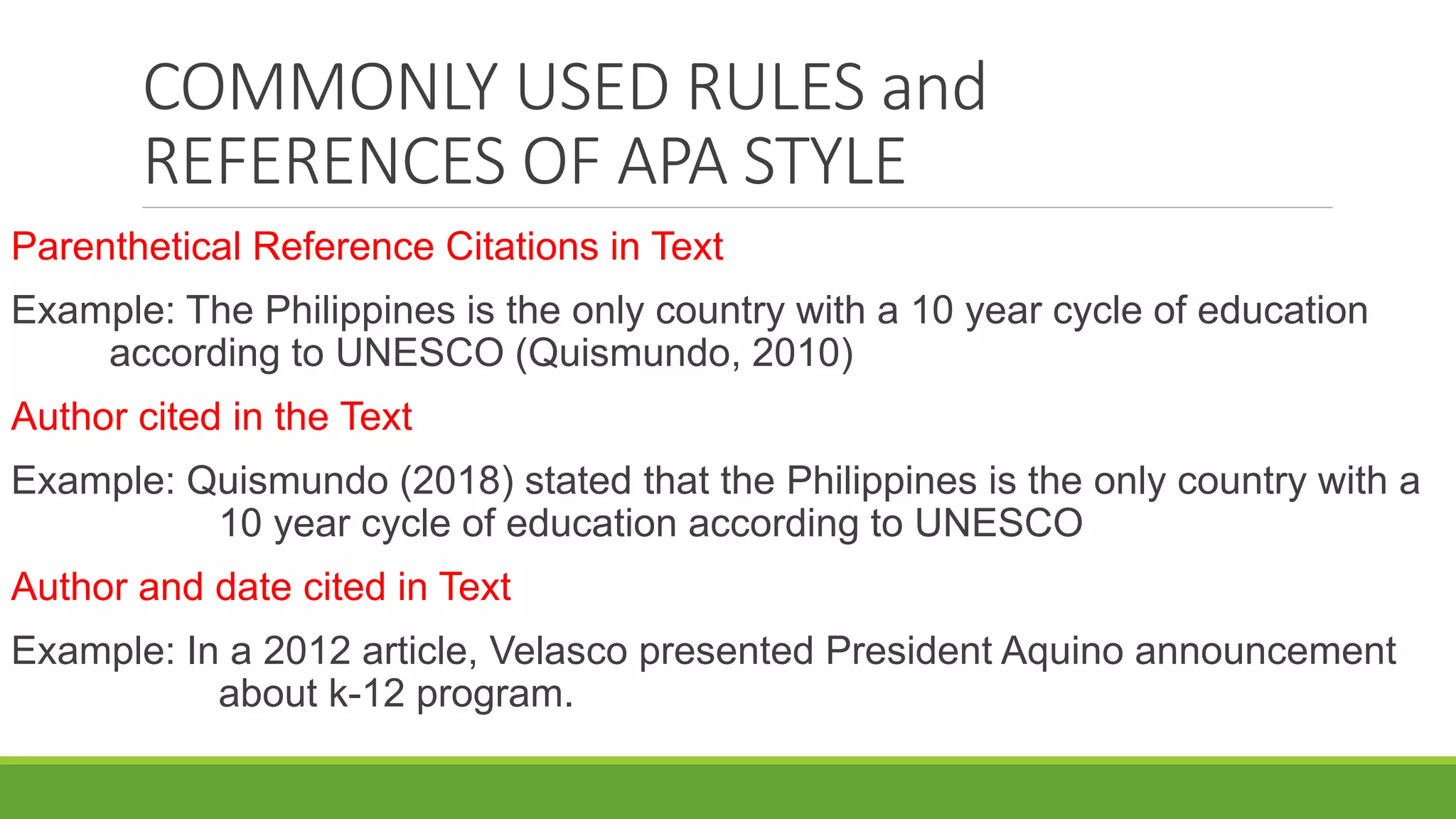 COMMONLY USED RULES and
REFERENCES OF APA STYLE
Parenthetical Reference Citations in Text
Example: The Philippines is the only country with a 10 year cycle of education
according to UNESCO (Quismundo, 2010)
Author cited in the Text
Example: Quismundo (2018) stated that the Philippines is the only country with a
10 year cycle of education according to UNESCO
Author and date cited in Text
Example: In a 2012 article, Velasco presented President Aquino announcement
about k-12 program.
 