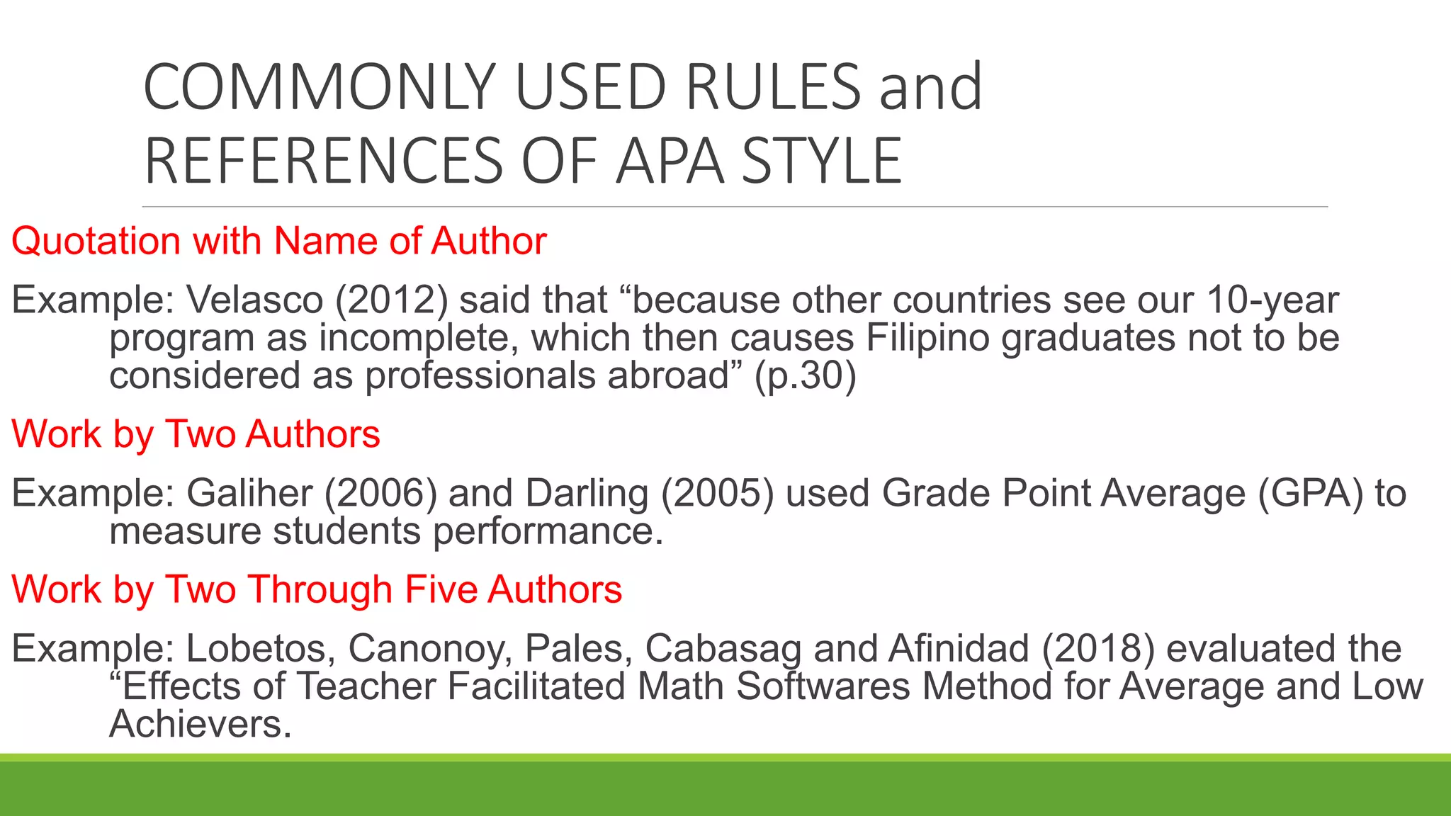 COMMONLY USED RULES and
REFERENCES OF APA STYLE
Quotation with Name of Author
Example: Velasco (2012) said that “because other countries see our 10-year
program as incomplete, which then causes Filipino graduates not to be
considered as professionals abroad” (p.30)
Work by Two Authors
Example: Galiher (2006) and Darling (2005) used Grade Point Average (GPA) to
measure students performance.
Work by Two Through Five Authors
Example: Lobetos, Canonoy, Pales, Cabasag and Afinidad (2018) evaluated the
“Effects of Teacher Facilitated Math Softwares Method for Average and Low
Achievers.
 