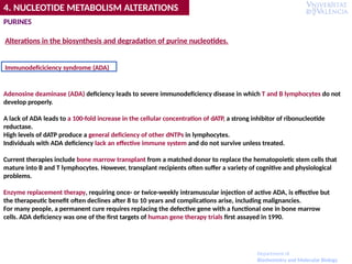 Adenosine deaminase (ADA) deficiency leads to severe immunodeficiency disease in which T and B lymphocytes do not
develop properly.
A lack of ADA leads to a 100-fold increase in the cellular concentration of dATP, a strong inhibitor of ribonucleotide
reductase.
High levels of dATP produce a general deficiency of other dNTPs in lymphocytes.
Individuals with ADA deficiency lack an effective immune system and do not survive unless treated.
Current therapies include bone marrow transplant from a matched donor to replace the hematopoietic stem cells that
mature into B and T lymphocytes. However, transplant recipients often suffer a variety of cognitive and physiological
problems.
Enzyme replacement therapy, requiring once- or twice-weekly intramuscular injection of active ADA, is effective but
the therapeutic benefit often declines after 8 to 10 years and complications arise, including malignancies.
For many people, a permanent cure requires replacing the defective gene with a functional one in bone marrow
cells. ADA deficiency was one of the first targets of human gene therapy trials first assayed in 1990.
Immunodeficiciency syndrome (ADA)
PURINES
Alterations in the biosynthesis and degradation of purine nucleotides.
4. NUCLEOTIDE METABOLISM ALTERATIONS
Department of
Biochemistry and Molecular Biology
 