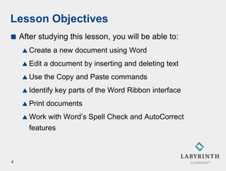 Lesson Objectives
   After studying this lesson, you will be able to:
     Create     a new document using Word
     Edit   a document by inserting and deleting text
     Use    the Copy and Paste commands
     Identify   key parts of the Word Ribbon interface
     Print   documents
     Work  with Word’s Spell Check and AutoCorrect
      features



2
 