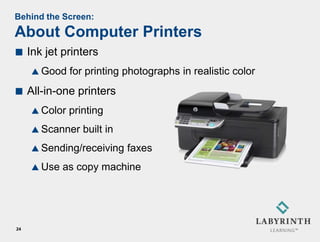Behind the Screen:
About Computer Printers
    Ink jet printers
      Good    for printing photographs in realistic color
    All-in-one printers
      Color   printing
      Scanner    built in
      Sending/receiving     faxes
      Use   as copy machine




24
 