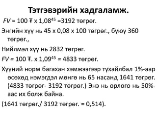 Тэтгэвэрийн хадгаламж.
FV = 100 ₮ х 1,0845 =3192 төгрөг.
Энгийн хүү нь 45 х 0,08 х 100 төгрөг., буюу 360
төгрөг.,
Нийлмэл хүү нь 2832 төгрөг.
FV = 100 ₮. х 1,0945 = 4833 төгрөг.
Хүүний норм багахан хэмжээгээр тухайлбал 1%-аар
өсөхөд нэмэгдэл мөнгө нь 65 насанд 1641 төгрөг.
(4833 төгрөг- 3192 төгрөг.) Энэ нь орлого нь 50%-
аас их болж байна.
(1641 төгрөг./ 3192 төгрөг. = 0,514).
 