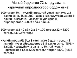 Манай бодлогод 72-ын дүрэм нь
хариултыг ойролцоогоор бодож өгнө.
100 төгрөг 8%-н хүүгийн нормтой үед 9 жил тутам 2
дахин өснө. 45 жилийн дараа хадгалуулсан мөнгө 5
дахин нэмэгдэнэ. Ирээдүйн үнэ цэнэ нь
ойролцоогоор 3200₮ болж байна.
100 төгрөг. х 2 х 2 х2 х 2 х 2 = 100 төгрөг.х32 = 3200
төгрөг., (3192 төгрөг.)
Хүүгийн норм 9% бол 8 жил тутам 2 дахин өснө. 45
жилийн турш ойролцоогоор 5,5 дахин өснө. (45/8 =
5,625). Ирээдүйн үнэ цэнэ нь 8%-тай хүүний
нормынхоос 1,5 х 3200 төгрөг.= төгрөг-4800. (4833
төгрөг.)
 