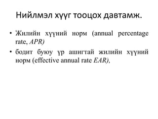 Нийлмэл хүүг тооцох давтамж.
• Жилийн хүүний норм (annual percentage
rate, APR)
• бодит буюу үр ашигтай жилийн хүүний
норм (effective annual rate EAR),
 