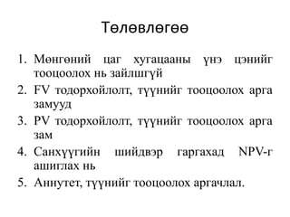Төлөвлөгөө
1. Мөнгөний цаг хугацааны үнэ цэнийг
тооцоолох нь зайлшгүй
2. FV тодорхойлолт, түүнийг тооцоолох арга
замууд
3. PV тодорхойлолт, түүнийг тооцоолох арга
зам
4. Санхүүгийн шийдвэр гаргахад NPV-г
ашиглах нь
5. Аннутет, түүнийг тооцоолох аргачлал.
 