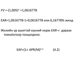 FV =-(1,005)n =1,0616778
EAR=1,0616778-1=0,0616778 или 6,16778% жилд
Жилийн үр ашигтай хүүний норм EAR–г дараах
томъёогоор тооцогдоно.
EAF=(1+ APR/M)n-1 (4.2)
 