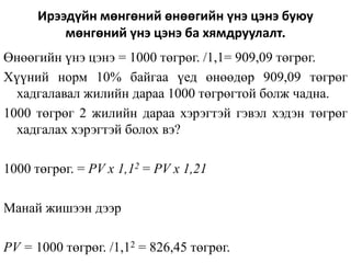 Ирээдүйн мөнгөний өнөөгийн үнэ цэнэ буюу
мөнгөний үнэ цэнэ ба хямдруулалт.
Өнөөгийн үнэ цэнэ = 1000 төгрөг. /1,1= 909,09 төгрөг.
Хүүний норм 10% байгаа үед өнөөдөр 909,09 төгрөг
хадгалавал жилийн дараа 1000 төгрөгтой болж чадна.
1000 төгрөг 2 жилийн дараа хэрэгтэй гэвэл хэдэн төгрөг
хадгалах хэрэгтэй болох вэ?
1000 төгрөг. = PV x 1,12 = PV x 1,21
Манай жишээн дээр
PV = 1000 төгрөг. /1,12 = 826,45 төгрөг.
 