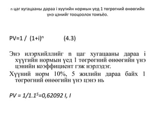 n цаг хугацааны дараа i хүүгийн нормын үед 1 төгрөгний өнөөгийн
үнэ цэнийг тооцоолох томъёо.
PV=1 / (1+i)n (4.3)
Энэ илэрхийллийг n цаг хугацааны дараа i
хүүгийн нормын үед 1 төгрөгний өнөөгийн үнэ
цэнийн коэффициент гэж нэрлэдэг.
Хүүний норм 10%, 5 жилийн дараа байх 1
төгрөгний өнөөгийн үнэ цэнэ нь
PV = 1/1.15=0,62092 I, I
 