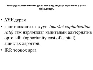 Хямдруулалтын мөнгөн урсгалын үндсэн дээр хөрөнгө оруулалт
хийх дүрэм.
• NPV дүрэм
• капиталжилтын хүүг (market capitalization
rate) гэж нэрлэгддэг капиталын альтернатив
өртөгийг (opportunity cost of capital)
ашиглах хэрэгтэй.
• IRR тооцох арга
 