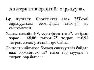 Альтернатив өртөгийг харьцуулах
1-р дүгнэлт. Сертификат авах 75₮-той
харьцуулахад сертификат авахгүй нь
ойлгомжтой.
Хадгаламжийн PV, сертификатын PV хоёрын
зөрөө 68,06 төгрөг.-75 төгрөг. =-6,94
төгрөг., хасах утгатай гарч байна.
Сонголт хийсэнээс болоод санхүүгийн байдал
яаж өөрчлөгдөх вэ? гэвэл тэр муудаж 7
төгрөг.-оор багасна.
 