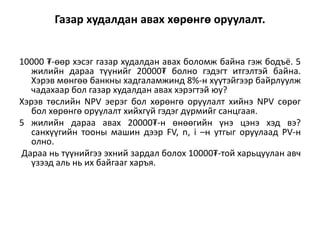 Газар худалдан авах хөрөнгө оруулалт.
10000 ₮-өөр хэсэг газар худалдан авах боломж байна гэж бодъё. 5
жилийн дараа түүнийг 20000₮ болно гэдэгт итгэлтэй байна.
Хэрэв мөнгөө банкны хадгаламжинд 8%-н хүүтэйгээр байрлуулж
чадахаар бол газар худалдан авах хэрэгтэй юу?
Хэрэв төслийн NPV эерэг бол хөрөнгө оруулалт хийнэ NPV сөрөг
бол хөрөнгө оруулалт хийхгүй гэдэг дүрмийг санцгаая.
5 жилийн дараа авах 20000₮-н өнөөгийн үнэ цэнэ хэд вэ?
санхүүгийн тооны машин дээр FV, n, i –н утгыг оруулаад PV-н
олно.
Дараа нь түүнийгээ эхний зардал болох 10000₮-той харьцуулан авч
үзээд аль нь их байгааг харъя.
 