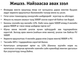 Жишээ. Найзаасаа авах зээл
• Өнөөдөр мөнгө оруулаад ямар нэг хугацааны дараа мөнгөө буцааж
авдаг хөрөнгө оруулалтын боломжийн талаар өмнө нь үзсэн.
• Гэтэл олон тохиолдолд санхүүгийн шийдвэрийг эсрэгээр нь ойлгодог.
• Жишээ нь машин авахын тулд 5000₮ зээлэх хэрэгтэй байна гэж бодъё.
• Банкны зээлийн хүү жилийн 12%. Найз чинь одоо 5000₮ өгөөд 4 жилийн
дараа 9000₮ өг гэвэл ямар шийдвэр гаргах вэ?
• Юуны өмнө төслийг үнэлэх хүчин зүйлүүдийг зөв тодлорхойлох
хэрэгтэй. Эхлээд орох мөнгө (найзын өгөх мөнгө), үнэлэх гэж байгаа PV
5000₮.
• Хөрөнгө оруулалтаас 4 жилийн дараа өгөх (гарах мөнгө) 9000₮-н PV.
• Төслийн NPV-г тодорхойлох хэрэгтэй болно.
• Капиталын алтернавит өртөг нь 12% (банкны хүүгийн норм нь
капиталын алтернав өртөгийн хамгийн сайн хувилбар) мөнгөн урсгалын
бүх үзүүлэлтүүд таньд байна.
 