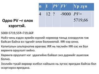Одоо PV –г олох
хэрэгтэй.
n I PV FV Үр дүн
4 12 ? -9000 PV=
5719,66
5000-5719,55₮=719,66₮
Найз чинь хэдэн хувийн хүүний нормоор таньд зээлдүүлэх гэж
байсан байна вэ гэдгийг олох боломжтой. IRR-ээр олно.
Капиталын альтернатив өрөгөөс IRR нь төслийн IRR-ээс их бол
хөрөнгө оруулалт хийнэ.
Хөрөнгө оруулалт нэг удаагийнх байвал энэ дүрмийг ашиглаж
болно.
Зээлийн тухай өөрөөр хэлбэл найзынх нь зүгээс яригдаж байгаа бол
эсэргээрээ яригдана.
 