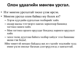 Олон удаагийн мөнгөн урсгал.
• Нэг мөнгөн урсгалтай төсөл үзэж ирсэн.
• Мөнгөн урсгал олон байвал юу болох вэ?
– Хэрэв хүүхдийн сургалтын төлбөрийг хийх
– өндөр насны тэтгэвэрээ хангах зорилгоор банкинд
тогтмол мөнгө хийх
– Мөн тогтмол орлого оруулдаг бондонд хөрөнгө оруулалт
хийх
– эсвэл төлж дуустлаа байнга төлбөр хийдэг зээл банкнаас
авлаа гэж бодъё.
Ийм төвөгтэй нөхцөл байдалд яах вэ гэдгийг мэдэхийн тулд
өмнө үзсэн онолыг багахан дэлгэрүүлэхэд л хангалттай.
 