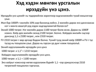 Хэд хэдэн мөнгөн урсгалын
ирээдүйн үнэ цэнэ.
Ирээдүйн үнэ цэнийг нь тодорхойлох зорилгоор хадгаламжийн тухай жишээгээр
үзье.
Жил бүр 1000₮-г жилийн 10%-аар банкинд хийнэ. 2 жилийн дараа энэ данснаасаа
нэг ч мөнгө аваагүй үед хэдэн хадгадламжтай болох вэ?
Эхний 1000 төгрөг. Нэг жилийн дараа 1100 төгрөг болж өснө. Дараа нь 1000₮
нэмнэ. Хоёр дох жилийн эхэнд 2100 төгрөг. Болно. Хоёрдох жилийн эцсээр
дансанд 1,1 x 2100 төгрөг., или 2310 төгрөг.
FV 2310 төгрөг-г өөр аргаар бодож болно. Үүний тулд эхний хоёр 1000₮-н FV-г тус
тусад нь тооцоолж үзье. Дараа нь гарсан үр дүнг нэмж тооцоолъё.
Эхний хадгаламжийн ирээдүйн үнэ цэнэ
1000 төгрөг. х 1,12 = 1210 төгрөг.
Хоёрдох хадгаламжийн ирээдүйн үнэ цэнэ.
1000 төгрөг. х 1,1 = 1100 төгрөг.
Энэ хоёрыг нэмснээр нөгөө хадгаламж бүрийг 1,1 –ээр үржүүлснээр 2310
төгрөгиий тооцоолон гаргалаа.
 
