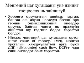 Мөнгөний цаг хугацааны үнэ цэнийг
тооцоолох нь зайлшгүй
• Хөрөнгө оруулалтын шийвэр гаргаж
байгаа аж ахуйн нэгжүүд болон өрх
гэрийн бизнесийнхэний өнөөдөр
оруулж байгаа мөнгө нь ирээдүйд
ашигтай юу гэдгийг бодох хэрэгтэй
болдог.
• Иймээс мөнгөний цаг хугацааны өртөг
(time value of money, TVM), мөнгөн
урсгалын хямдруулалтын арга буюу
ДДП (discounted cash flow, DCF)-г маш
сайн ойлгодог байх хэрэгтэй.
 