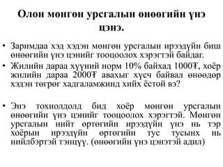 Олон мөнгөн урсгалын өнөөгийн үнэ
цэнэ.
• Заримдаа хэд хэдэн мөнгөн урсгалын ирээдүйн биш
өнөөгийн үнэ цэнийг тооцоолох хэрэгтэй байдаг.
• Жилийн дараа хүүний норм 10% байхад 1000₮, хоёр
жилийн дараа 2000₮ авахыг хүсч байвал өнөөдөр
хэдэн төгрөг хадгаламжинд хийх ёстой вэ?
• Энэ тохиолдолд бид хоёр мөнгөн урсгалын
өнөөгийн үнэ цэнийг тооцоолох хэрэгтэй. Мөнгөн
урсгалын нийт өртөгийн ирээдүйн үнэ нь тэр
хоёрын ирээдүйн өртөгийн тус тусынх нь
нийлбэртэй тэнцүү. (өнөөгийн үнэ цэнэтэй адил)
 