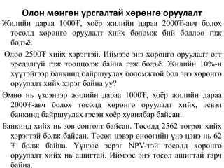 Олон мөнгөн урсгалтай хөрөнгө оруулалт
Жилийн дараа 1000₮, хоёр жилийн дараа 2000₮-авч болох
төсөлд хөрөнгө оруулалт хийх боломж бий боллоо гэж
бодъё.
Одоо 2500₮ хийх хэрэгтэй. Иймээс энэ хөрөнгө оруулалт огт
эрсдэлгүй гэж тооццолж байна гэж бодъё. Жилийн 10%-н
хүүтэйгээр банкинд байршуулах боломжтой бол энэ хөрөнгө
оруулалт хийх хэрэг байна уу?
Өмнө нь үзсэнээр жилийн дараа 1000₮, хоёр жилийн дараа
2000₮-авч болох төсөлд хөрөнгө оруулалт хийх, эсвэл
банкинд байршуулах гэсэн хоёр хувилбар байсан.
Банкинд хийх нь зөв сонголт байсан. Төсөлд 2562 төгрөг хийх
хэрэгтэй болж байсан. Төсөл цэвэр өнөөгийн үнэ цэнэ нь 62
₮ болж байна. Үүнээс эерэг NPV-тэй төсөлд хөрөнгө
оруулалт хийх нь ашигтай. Иймээс энэ төсөл ашигтай гарч
байна.
 