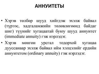 АННУИТЕТЫ
• Хэрэв төлбөр шууд хийгдэж эхэлж байвал
(түрээс, хадгаламжийн төлөвлөгөөнд байдаг
шиг) түүнийг хугацаатай буюу шууд аннуитет
(immediate annuity) гэж нэрлэдэг.
• Хэрэв мөнгөн урсгал тодорхой хугацаа
дууссанаар эхэлж байвал ийм хэлцэлийг ердийн
аннуитетом (ordinary annuity) гэж нэрлэдэг.
 