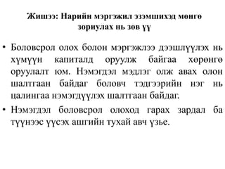 Жишээ: Нарийн мэргэжил эзэмшихэд мөнгө
зориулах нь зөв үү
• Боловсрол олох болон мэргэжлээ дээшлүүлэх нь
хүмүүн капиталд оруулж байгаа хөрөнгө
оруулалт юм. Нэмэгдэл мэдлэг олж авах олон
шалтгаан байдаг боловч тэдгээрийн нэг нь
цалингаа нэмэгдүүлэх шалтгаан байдаг.
• Нэмэгдэл боловсрол олоход гарах зардал ба
түүнээс үүсэх ашгийн тухай авч үзье.
 