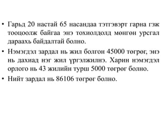 • Гарьд 20 настай 65 насандаа тэтгэвэрт гарна гэж
тооцоолж байгаа энэ тохиолдолд мөнгөн урсгал
дараахь байдалтай болно.
• Нэмэгдэл зардал нь жил болгон 45000 төгрөг, энэ
нь дахиад нэг жил үргэлжилнэ. Харин нэмэгдэл
орлого нь 43 жилийн турш 5000 төгрөг болно.
• Нийт зардал нь 86106 төгрөг болно.
 