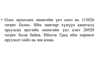 • Олох орлогынх өнөөгийн үнэ цэнэ нь 113026
төгрөг болно. Ийм маягаар хүмүүн капиталд
оруулсан өртгийн өнөөгийн үнэ цэнэ 26920
төгрөг болж байна. Иймээс Град ийм хөрөнгө
оруулалт хийх нь зөв юмаа.
 